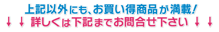 上記以外にも、お買い得商品が満載！詳しくは下記までお問合せ下さい